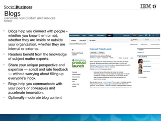 
Blogs help you connect with people -
whether you know them or not,
whether they are inside or outside
your organization, whether they are
internal or external.

Readers benefit from the knowledge
of subject matter experts.

Share your unique perspective and
expertise — solicit and rate feedback
— without worrying about filling up
everyone's inbox.

Blogs help you communicate with
your peers or colleagues and
accelerate innovation.

Optionally moderate blog content
Generate new product
and services faster
Blogs
Generate new product and services
faster
 