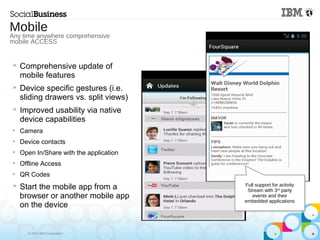 © 2013 IBM Corporation
 Comprehensive update of
mobile features
 Device specific gestures (i.e.
sliding drawers vs. split views)
 Improved usability via native
device capabilities

Camera

Device contacts

Open In/Share with the application

Offline Access

QR Codes
 Start the mobile app from a
browser or another mobile app
on the device
Mobile
Any time anywhere comprehensive
mobile ACCESS
Full support for activity
Stream with 3rd
party
events and their
embedded applications
 