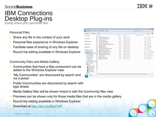 © 2013 IBM Corporation
Personal Files
■ Share any file in the context of your work
■ Personal files experience in Windows Explorer
■ Facilitate ease of sharing of any file on desktop
■ Round trip editing available in Windows Explorer
Community Files and Media Gallery
■ Communities that have a files component can be
added to the Windows Explorer view
■ “My Communities” are discovered by search and
via a picker
■ Public Communities are discovered by search with
type ahead
■ Media Gallery files will be shown mixed in with the Community files view
─ Previews can be shown only for those media files that are in the media gallery
■ Round trip editing available in Windows Explorer
■ Download at http://ibm.biz/BdxFWF
IBM Connections
Desktop Plug-ins
Easily share your personal files
 