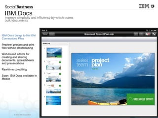 © 2013 IBM Corporation
IBM Docs brings to life IBM
Connections Files
Preview, present and print
files without downloading
Web-based editors for
creating and sharing
documents, spreadsheets
and presentations
Real-time co-editing
Soon: IBM Docs available in
Mobile
IBM Docs
Improve simplicity and efficiency by which teams
build documents
 