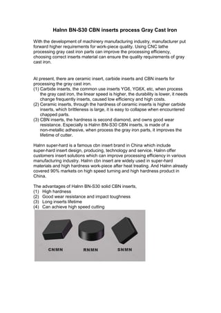 Halnn BN-S30 CBN inserts process Gray Cast Iron
With the development of machinery manufacturing industry, manufacturer put
forward higher requirements for work-piece quality. Using CNC lathe
processing gray cast iron parts can improve the processing efficiency,
choosing correct inserts material can ensure the quality requirements of gray
cast iron.
At present, there are ceramic insert, carbide inserts and CBN inserts for
processing the gray cast iron.
(1) Carbide inserts, the common use inserts YG6, YG6X, etc, when process
the gray cast iron, the linear speed is higher, the durability is lower, it needs
change frequently inserts, caused low efficiency and high costs.
(2) Ceramic inserts, through the hardness of ceramic inserts is higher carbide
inserts, which brittleness is large, it is easy to collapse when encountered
chapped parts.
(3) CBN inserts, the hardness is second diamond, and owns good wear
resistance. Especially is Halnn BN-S30 CBN inserts, is made of a
non-metallic adhesive, when process the gray iron parts, it improves the
lifetime of cutter.
Halnn super-hard is a famous cbn insert brand in China which include
super-hard insert design, producing, technology and service. Halnn offer
customers insert solutions which can improve processing efficiency in various
manufacturing industry. Halnn cbn insert are widely used in super-hard
materials and high hardness work-piece after heat treating. And Halnn already
covered 90% markets on high speed turning and high hardness product in
China.
The advantages of Halnn BN-S30 solid CBN inserts,
(1) High hardness
(2) Good wear resistance and impact toughness
(3) Long inserts lifetime
(4) Can achieve high speed cutting
 