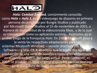 HALO
         Halo: Combat Evolved, comúnmente conocido
como Halo o Halo 1, es un videojuego de disparos en primera
     persona desarrollado por Bungie Studios y publicado
 por Microsoft Game Studios el 15 de noviembre de 2001, a
 manera de título debut de la videoconsola Xbox, y de la cual
 es considerado como su aplicación asesina.6 Asimismo, es el
primer juego de la franquicia Halo. En 2003, Microsoft puso a
          la venta las respectivas adaptaciones para los
sistemas Microsoft Windows —versión diseñada por Gearbox
 Software— y Mac OS X, mientras que la trama dio lugar a la
producción de una serie de novelas e historietas ambientadas
  en el universo ficticio del juego virtual. Posteriormente, en
2007, se produjo un Xbox original disponible para su descarga
        en el disco duro de cualquier consola Xbox 360..
 