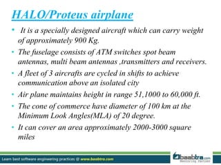 HALO/Proteus airplane
• It is a specially designed aircraft which can carry weight
of approximately 900 Kg.
• The fuselage consists of ATM switches spot beam
antennas, multi beam antennas ,transmitters and receivers.
• A fleet of 3 aircrafts are cycled in shifts to achieve
communication above an isolated city
• Air plane maintains height in range 51,1000 to 60,000 ft.
• The cone of commerce have diameter of 100 km at the
Minimum Look Angles(MLA) of 20 degree.
• It can cover an area approximately 2000-3000 square
miles
 