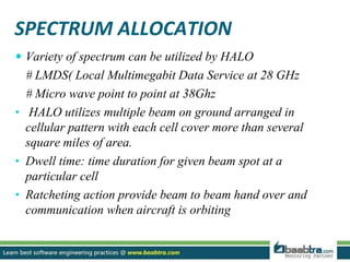SPECTRUM ALLOCATION
 Variety of spectrum can be utilized by HALO
# LMDS( Local Multimegabit Data Service at 28 GHz
# Micro wave point to point at 38Ghz
• HALO utilizes multiple beam on ground arranged in
cellular pattern with each cell cover more than several
square miles of area.
• Dwell time: time duration for given beam spot at a
particular cell
• Ratcheting action provide beam to beam hand over and
communication when aircraft is orbiting
 