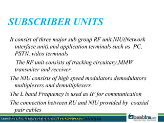 SUBSCRIBER UNITS
It consist of three major sub group RF unit,NIU(Network
interface unit),and application terminals such as PC,
PSTN, video terminals
The RF unit consists of tracking circuitary,MMW
transmiter and receiver.
The NIU consists of high speed modulators demodulators
multiplexers and demultiplexers.
The L band Frequency is used as IF for communication
The connection between RU and NIU provided by coaxial
pair cables
Minimal cost and easiness to maintain
 