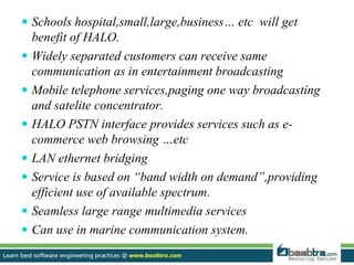  Schools hospital,small,large,business… etc will get
benefit of HALO.
 Widely separated customers can receive same
communication as in entertainment broadcasting
 Mobile telephone services,paging one way broadcasting
and satelite concentrator.
 HALO PSTN interface provides services such as e-
commerce web browsing …etc
 LAN ethernet bridging
 Service is based on “band width on demand”,providing
efficient use of available spectrum.
 Seamless large range multimedia services
 Can use in marine communication system.
 