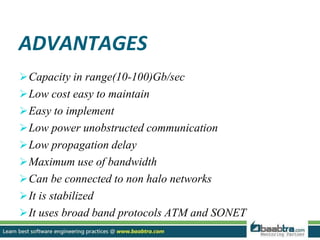 ADVANTAGES
Capacity in range(10-100)Gb/sec
Low cost easy to maintain
Easy to implement
Low power unobstructed communication
Low propagation delay
Maximum use of bandwidth
Can be connected to non halo networks
It is stabilized
It uses broad band protocols ATM and SONET
 