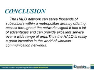 CONCLUSION
The HALO network can serve thosands of
subscribers within a metropolitan area,by offering
access throughout the networks signal.It has a lot
of advantages and can provide excellent service
over a wide range of area.Thus the HALO is really
a great invention in the world of wireless
communication networks.
 