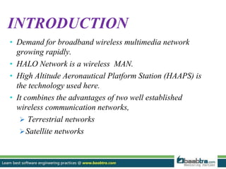 INTRODUCTION
• Demand for broadband wireless multimedia network
growing rapidly.
• HALO Network is a wireless MAN.
• High Altitude Aeronautical Platform Station (HAAPS) is
the technology used here.
• It combines the advantages of two well established
wireless communication networks,
 Terrestrial networks
Satellite networks
 