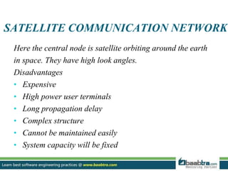 SATELLITE COMMUNICATION NETWORK
Here the central node is satellite orbiting around the earth
in space. They have high look angles.
Disadvantages
• Expensive
• High power user terminals
• Long propagation delay
• Complex structure
• Cannot be maintained easily
• System capacity will be fixed
 