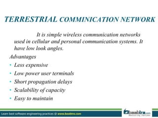 TERRESTRIAL COMMINICATION NETWORK
It is simple wireless communication networks
used in cellular and personal communication systems. It
have low look angles.
Advantages
• Less expensive
• Low power user terminals
• Short propagation delays
• Scalability of capacity
• Easy to maintain
 