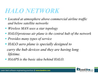 HALO NETWORK
 Located at atmosphere above commercial airline traffic
and below satellite networks
 Wireless MAN uses a star topology
 HALO/proteous air plane is the central hub of the network
 Provides many types of service
 HALO aero plane is specially designed to
carry the hub devices and they are having long
lifetime.
 HAAPS is the basic idea behind HALO.
 