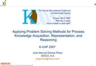 Applying Problem Solving Methods for Process Knowledge Acquisition, Representation, and Reasoning Jose Manuel Gómez-Pérez iSOCO, S.A [email_address] K-CAP 2007 