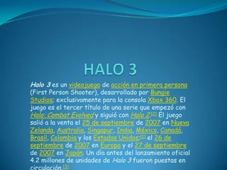 HALO 3 Halo 3 es un videojuego de acción en primera persona (FirstPersonShooter), desarrollado por BungieStudios; exclusivamente para la consola Xbox 360. El juego es el tercer título de una serie que empezó con Halo: CombatEvolved y siguió con Halo 2.[2] El juego salió a la venta el 25 de septiembre de 2007 en Nueva Zelanda, Australia, Singapur, India, México, Canadá, Brasil, Colombia y los Estados Unidos;[1] el 26 de septiembre de 2007 en Europa y el 27 de septiembre de 2007 en Japón. Un día antes del lanzamiento oficial 4.2 millones de unidades de Halo 3 fueron puestas en circulación.[3] 