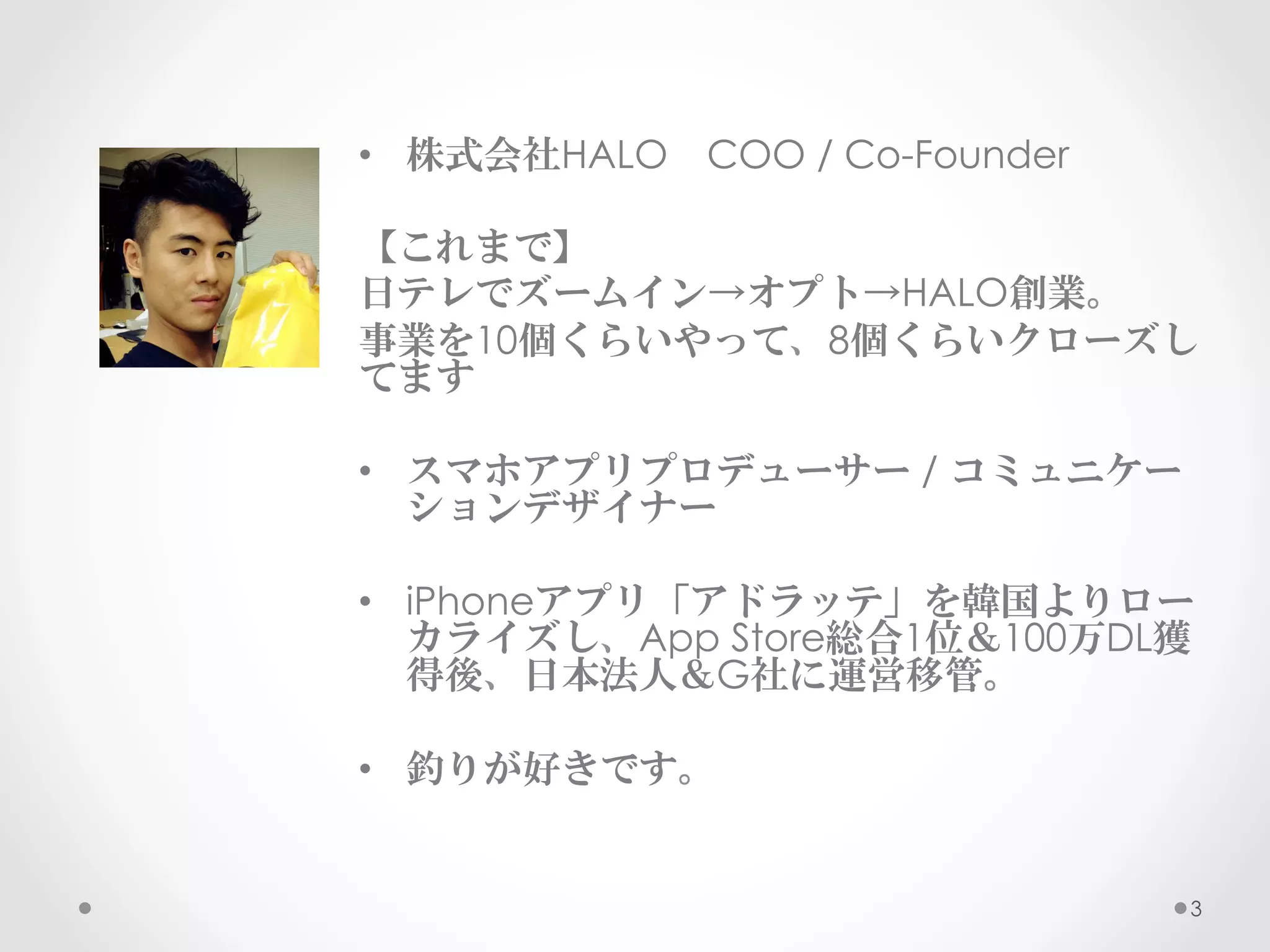 •  株式会社HALO　COO / Co-Founder

【これまで】
日テレでズームイン→オプト→HALO創業。
事業を10個くらいやって、8個くらいクローズし
てます

•  スマホアプリプロデューサー / コミュニケー
   ションデザイナー

•  iPhoneアプリ「アドラッテ」を韓国よりロー
   カライズし、App Store総合1位＆100万DL獲
   得後、日本法人＆G社に運営移管。

•  釣りが好きです。


                               3
 