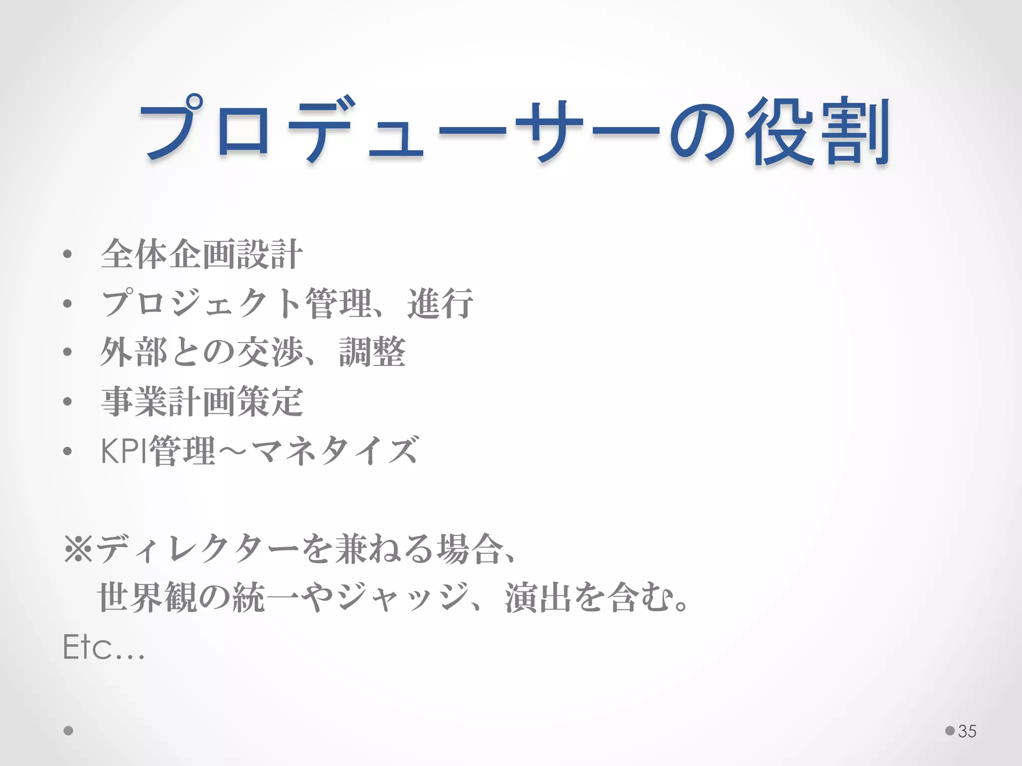 プロデューサーの役割	
 
•    全体企画設計
•    プロジェクト管理、進行
•    外部との交渉、調整
•    事業計画策定
•    KPI管理〜マネタイズ

※ディレクターを兼ねる場合、
　世界観の統一やジャッジ、演出を含む。
Etc…

                      35
 