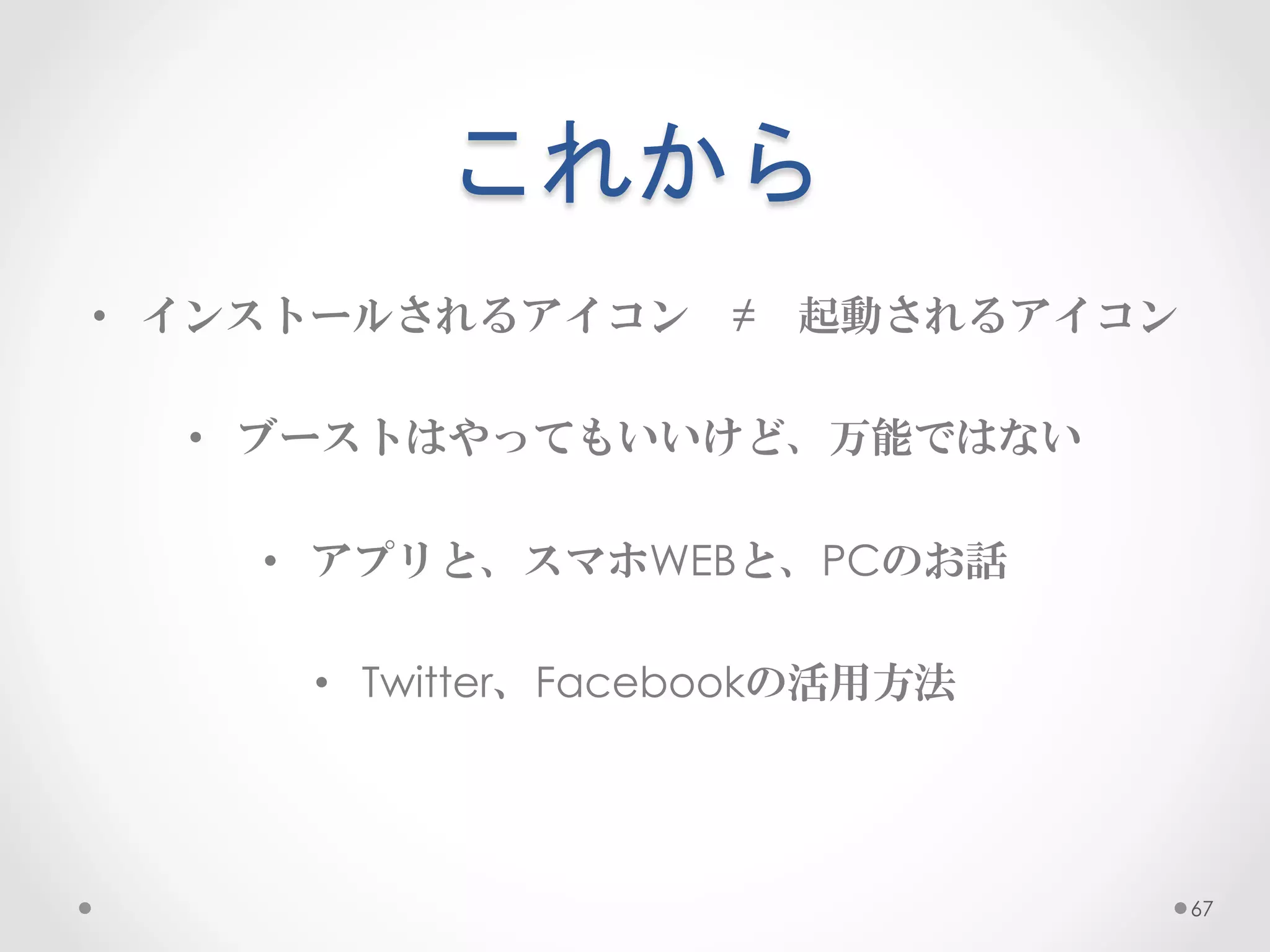 これから	
 
•  インストールされるアイコン　≠　起動されるアイコン

  •  ブーストはやってもいいけど、万能ではない

    •  アプリと、スマホWEBと、PCのお話

     •  Twitter、Facebookの活用方法




                                67
 