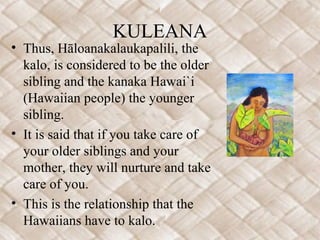 KULEANA
• Thus, Hāloanakalaukapalili, the
kalo, is considered to be the older
sibling and the kanaka Hawai`i
(Hawaiian people) the younger
sibling.
• It is said that if you take care of
your older siblings and your
mother, they will nurture and take
care of you.
• This is the relationship that the
Hawaiians have to kalo.
 