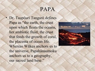 PAPA
• Dr. Taupōuri Tangarō defines
Papa as “the earth, the crust
upon which floats the oceans,
her ambiotic fluid; the crust
that feeds the growth of coral,
the placenta of ocean life.
Whereas Wākea anchors us to
the universe, Papahānaumoku
anchors us to a geography,
our sacred land base.”
 