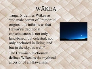 WĀKEA
 Tangarō defines Wākea as
“the male parent of Premordial
origins, this informs us that
Hawai i’s traditionalʻ
consciousness is not only
land-based, but celestial, not
only anchored in living land
but in the sky, as well.”
 The Hawaiian Dictionary
defines Wākea as the mythical
ancestor of all Hawaiians.
 