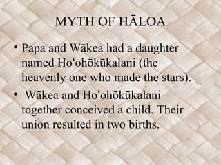 MYTH OF HĀLOA
• Papa and Wākea had a daughter
named Ho ohōkūkalani (theʻ
heavenly one who made the stars).
• Wākea and Ho ohōkūkalaniʻ
together conceived a child. Their
union resulted in two births.
 