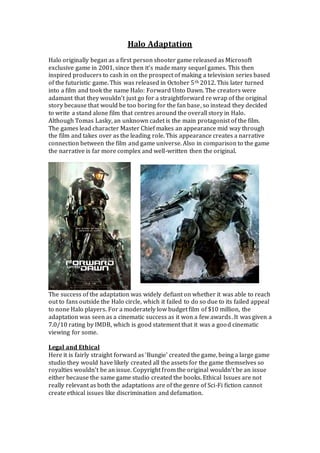 Halo Adaptation
Halo originally began as a first person shooter game released as Microsoft
exclusive game in 2001, since then it’s made many sequel games. This then
inspired producers to cash in on the prospect of making a television series based
of the futuristic game. This was released in October 5th 2012. This later turned
into a film and took the name Halo: Forward Unto Dawn. The creators were
adamant that they wouldn’t just go for a straightforward re wrap of the original
story because that would be too boring for the fan base, so instead they decided
to write a stand alone film that centres around the overall story in Halo.
Although Tomas Lasky, an unknown cadet is the main protagonist of the film.
The games lead character Master Chief makes an appearance mid way through
the film and takes over as the leading role. This appearance creates a narrative
connection between the film and game universe. Also in comparison to the game
the narrative is far more complex and well-written then the original.
The success of the adaptation was widely defiant on whether it was able to reach
out to fans outside the Halo circle, which it failed to do so due to its failed appeal
to none Halo players. For a moderately low budget film of $10 million, the
adaptation was seen as a cinematic success as it won a few awards. It was given a
7.0/10 rating by IMDB, which is good statement that it was a good cinematic
viewing for some.
Legal and Ethical
Here it is fairly straight forward as ‘Bungie’ created the game, being a large game
studio they would have likely created all the assets for the game themselves so
royalties wouldn’t be an issue. Copyright from the original wouldn’t be an issue
either because the same game studio created the books. Ethical Issues are not
really relevant as both the adaptations are of the genre of Sci-Fi fiction cannot
create ethical issues like discrimination and defamation.
 