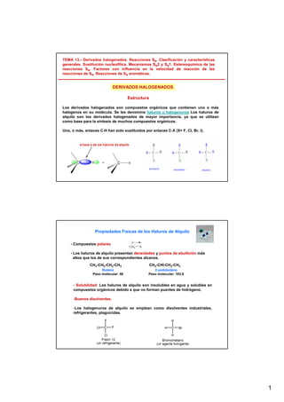 1
TEMA 13.- Derivados halogenados. Reacciones SN. Clasificación y características
generales. Sustitución nucleofílica. Mecanismos SN2 y SN1. Estereoquímica de las
reacciones SN. Factores con influencia en la velocidad de reacción de las
reacciones de SN. Reacciones de SN aromáticas.
Estructura
Los derivados halogenados son compuestos orgánicos que contienen uno o más
halógenos en su molécula. Se les denomina haluros o halogenuros Los haluros de
alquilo son los derivados halogenados de mayor importancia, ya que se utilizan
como base para la síntesis de muchos compuestos orgánicos.
Uno, o más, enlaces C-H han sido sustituidos por enlaces C-X (X= F, Cl, Br, I).
DERIVADOS HALOGENADOS
Propiedades Físicas de los Haluros de Alquilo
- Compuestos polares
- Los haluros de alquilo presentan densidades y puntos de ebullición más
altos que los de sus correspondientes alcanos.
CH3-CH2-CH2-CH3 CH3-CHI-CH2-CH3
2-yodobutano
Peso molecular: 183,9
Butano
Peso molecular: 58
- Solubilidad: Los haluros de alquilo son insolubles en agua y solubles en
compuestos orgánicos debido a que no forman puentes de hidrógeno.
-Buenos disolventes.
-Los halogenuros de alquilo se emplean como disolventes industriales,
refrigerantes, plaguicidas.
 