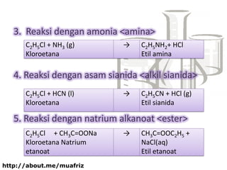 3. Reaksi dengan amonia <amina>
4. Reaksi dengan asam sianida <alkil sianida>
5. Reaksi dengan natrium alkanoat <ester>
C2H5Cl + NH3 (g)
Kloroetana
→ C2H5NH2+ HCl
Etil amina
C2H5Cl + HCN (l)
Kloroetana
→ C2H5CN + HCl (g)
Etil sianida
C2H5Cl + CH3C=OONa
Kloroetana Natrium
etanoat
→ CH3C=OOC2H5 +
NaCl(aq)
Etil etanoat
http://about.me/muafriz
 