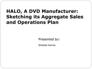 HALO, A DVD Manufacturer:
Sketching its Aggregate Sales
and Operations Plan
Presented by:
Sheetal Verma
 