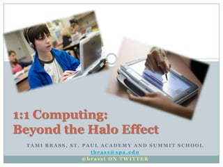 1:1 Computing:
Beyond the Halo Effect
  TAMI BRASS, ST. PAUL ACADEMY AND SUMMIT SCHOOL
                    tbrass@spa.edu
                  @brasst ON TWITTER
 