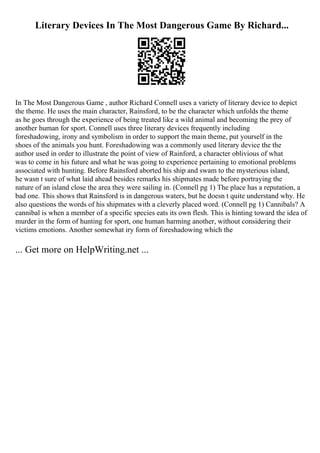 Literary Devices In The Most Dangerous Game By Richard...
In The Most Dangerous Game , author Richard Connell uses a variety of literary device to depict
the theme. He uses the main character, Rainsford, to be the character which unfolds the theme
as he goes through the experience of being treated like a wild animal and becoming the prey of
another human for sport. Connell uses three literary devices frequently including
foreshadowing, irony and symbolism in order to support the main theme, put yourself in the
shoes of the animals you hunt. Foreshadowing was a commonly used literary device the the
author used in order to illustrate the point of view of Rainford, a character oblivious of what
was to come in his future and what he was going to experience pertaining to emotional problems
associated with hunting. Before Rainsford aborted his ship and swam to the mysterious island,
he wasn t sure of what laid ahead besides remarks his shipmates made before portraying the
nature of an island close the area they were sailing in. (Connell pg 1) The place has a reputation, a
bad one. This shows that Rainsford is in dangerous waters, but he doesn t quite understand why. He
also questions the words of his shipmates with a cleverly placed word. (Connell pg 1) Cannibals? A
cannibal is when a member of a specific species eats its own flesh. This is hinting toward the idea of
murder in the form of hunting for sport, one human harming another, without considering their
victims emotions. Another somewhat iry form of foreshadowing which the
... Get more on HelpWriting.net ...
 