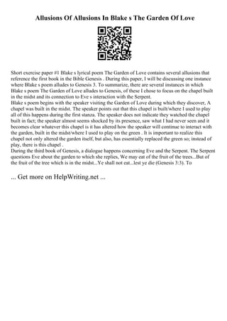 Allusions Of Allusions In Blake s The Garden Of Love
Short exercise paper #1 Blake s lyrical poem The Garden of Love contains several allusions that
reference the first book in the Bible Genesis . During this paper, I will be discussing one instance
where Blake s poem alludes to Genesis 3. To summarize, there are several instances in which
Blake s poem The Garden of Love alludes to Genesis, of these I chose to focus on the chapel built
in the midst and its connection to Eve s interaction with the Serpent.
Blake s poem begins with the speaker visiting the Garden of Love during which they discover, A
chapel was built in the midst. The speaker points out that this chapel is built/where I used to play
all of this happens during the first stanza. The speaker does not indicate they watched the chapel
built in fact; the speaker almost seems shocked by its presence, saw what I had never seen and it
becomes clear whatever this chapel is it has altered how the speaker will continue to interact with
the garden, built in the midst/where I used to play on the green . It is important to realize this
chapel not only altered the garden itself, but also, has essentially replaced the green so; instead of
play, there is this chapel .
During the third book of Genesis, a dialogue happens concerning Eve and the Serpent. The Serpent
questions Eve about the garden to which she replies, We may eat of the fruit of the trees...But of
the fruit of the tree which is in the midst...Ye shall not eat...lest ye die (Genesis 3:3). To
... Get more on HelpWriting.net ...
 