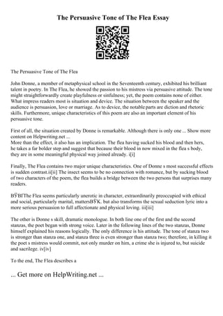 The Persuasive Tone of The Flea Essay
The Persuasive Tone of The Flea
John Donne, a member of metaphysical school in the Seventeenth century, exhibited his brilliant
talent in poetry. In The Flea, he showed the passion to his mistress via persuasive attitude. The tone
might straightforwardly create playfulness or sinfulness; yet, the poem contains none of either.
What impress readers most is situation and device. The situation between the speaker and the
audience is persuasion, love or marriage. As to device, the notable parts are diction and rhetoric
skills. Furthermore, unique characteristics of this poem are also an important element of his
persuasive tone.
First of all, the situation created by Donne is remarkable. Although there is only one ... Show more
content on Helpwriting.net ...
More than the effect, it also has an implication. The flea having sucked his blood and then hers,
he takes a far bolder step and suggest that because their blood in now mixed in the flea s body,
they are in some meaningful physical way joined already. i[i]
Finally, The Flea contains two major unique characteristics. One of Donne s most successful effects
is sudden contrast.ii[ii] The insect seems to be no connection with romance, but by sucking blood
of two characters of the poem, the flea builds a bridge between the two persons that surprises many
readers.
ВЎВҐThe Flea seems particularly unerotic in character, extraordinarily preoccupied with ethical
and social, particularly marital, mattersВЎK. but also transforms the sexual seduction lyric into a
more serious persuasion to full affectionate and physical loving. iii[iii]
The other is Donne s skill, dramatic monologue. In both line one of the first and the second
stanzas, the poet began with strong voice. Later in the following lines of the two stanzas, Donne
himself explained his reasons logically. The only difference is his attitude. The tone of stanza two
is stronger than stanza one, and stanza three is even stronger than stanza two; therefore, in killing it
the poet s mistress would commit, not only murder on him, a crime she is injured to, but suicide
and sacrilege. iv[iv]
To the end, The Flea describes a
... Get more on HelpWriting.net ...
 