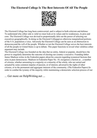 The Electoral College Is The Best Interests Of All The People
The Electoral College has long been controversial, and is subject to both criticism and defense.
To understand why either side is valid we must look at its values and its weaknesses, its pros and
cons. The Electoral College was devised to proportionally dole out the power of selecting our
executives geographically. In doing so the Electoral Collegegives otherwise marginalized portions
of the U.S. population a voice. Adversely the Electoral College can be seen as an obstruction to
democracyand the will of the people. Whether or not the Electoral College serves the best interests
of all the people in United States is up to debate. This paper functions to reveal what validities either
argument may include.
The Electoral College was founded on the idea that no entity, federal or popular, should have the
power to singularly determine the outcome of electing our country s executive. Founding father
James Madison writes in the Federalist papers about his concern regarding tyrannical factions that
arise in pure democracies. Madison in Federalist Paper No. 10, recognizes a faction as ...a number
of citizens, whether amounting to a majority or a minority of the whole, who are united and
actuated by some common impulse of passion, or of interest, adversed to the rights of other
citizens, or to the permanent and aggregate interests of the community. (The Federalist Papers) In
order to combat the tyranny of the majority while maintaining a democratic selection process of our
... Get more on HelpWriting.net ...
 