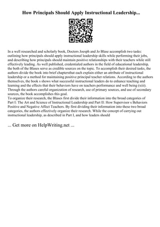 How Principals Should Apply Instructional Leadership...
In a well researched and scholarly book, Doctors Joesph and Jo Blase accomplish two tasks:
outlining how principals should apply instructional leadership skills while performing their jobs,
and describing how principals should maintain positive relationships with their teachers while still
effectively leading. As well published, credentialed authors in the field of educational leadership,
the both of the Blases serve as credible sources on the topic. To accomplish their desired tasks, the
authors divide the book into brief chaptersthat each explain either an attribute of instructional
leadership or a method for maintaining positive principal teacher relations. According to the authors
themselves, the book s shows what successful instructional leaders do to enhance teaching and
learning and the effects that their behaviors have on teachers performance and well being (xiii).
Through the authors careful organization of research, use of primary sources, and use of secondary
sources, the book accomplishes this goal.
To organize their research, the Blases first divide their information into the broad categories of
Part I: The Art and Science of Instructional Leadership and Part II: How Supervisor s Behaviors
Positive and Negative Affect Teachers. By first dividing their information into these two broad
categories, the authors effectively organize their research. While the concept of carrying out
instructional leadership, as described in Part I, and how leaders should
... Get more on HelpWriting.net ...
 