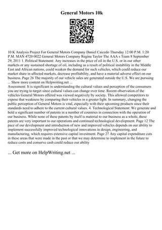 General Motors 10k
10 K Analysis Project For General Motors Company Daniel Caicedo Thursday 12:00 P.M. 1:20
P.M. MAN 4720 0022 General Motors Company Regina Taylor The AAA s Team 8 September
29, 2011 1. Political Statement: Any increases in the price of oil in the U.S. or in our other
markets or any sustained shortage of oil, including as a result of political instability in the Middle
East and African nations, could weaken the demand for such vehicles, which could reduce our
market share in affected markets, decrease profitability, and have a material adverse effect on our
business. Page 26 The majority of our vehicle sales are generated outside the U.S. We are pursuing
... Show more content on Helpwriting.net ...
Assessment: It is significant in understanding the cultural values and perception of the consumers
you are trying to target since cultural values can change over time. Recent observation of the
vehicles General Motors offered was viewed negatively by society. This allowed competitors to
expose that weakness by comparing their vehicles in a greater light. In summary, changing the
public perception of General Motors is vital, especially with their upcoming products since their
standards need to adhere to the current cultural values. 4. Technological Statement: We generate and
hold a significant number of patents in a number of countries in connection with the operation of
our business. While none of these patents by itself is material to our business as a whole, these
patents are very important to our operations and continued technological development. Page 12 The
pace of our development and introduction of new and improved vehicles depends on our ability to
implement successfully improved technological innovations in design, engineering, and
manufacturing, which requires extensive capital investment. Page 27 Any capital expenditure cuts
in these areas that were made in the past or that we may determine to implement in the future to
reduce costs and conserve cash could reduce our ability
... Get more on HelpWriting.net ...
 