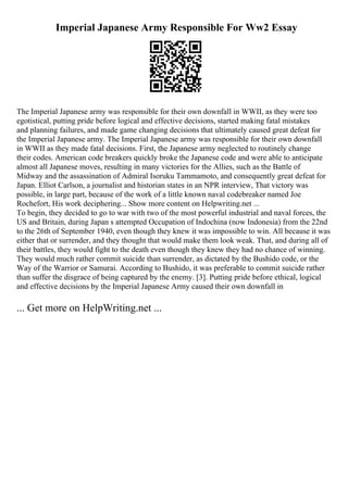 Imperial Japanese Army Responsible For Ww2 Essay
The Imperial Japanese army was responsible for their own downfall in WWII, as they were too
egotistical, putting pride before logical and effective decisions, started making fatal mistakes
and planning failures, and made game changing decisions that ultimately caused great defeat for
the Imperial Japanese army. The Imperial Japanese army was responsible for their own downfall
in WWII as they made fatal decisions. First, the Japanese army neglected to routinely change
their codes. American code breakers quickly broke the Japanese code and were able to anticipate
almost all Japanese moves, resulting in many victories for the Allies, such as the Battle of
Midway and the assassination of Admiral Isoruku Tammamoto, and consequently great defeat for
Japan. Elliot Carlson, a journalist and historian states in an NPR interview, That victory was
possible, in large part, because of the work of a little known naval codebreaker named Joe
Rochefort, His work deciphering... Show more content on Helpwriting.net ...
To begin, they decided to go to war with two of the most powerful industrial and naval forces, the
US and Britain, during Japan s attempted Occupation of Indochina (now Indonesia) from the 22nd
to the 26th of September 1940, even though they knew it was impossible to win. All because it was
either that or surrender, and they thought that would make them look weak. That, and during all of
their battles, they would fight to the death even though they knew they had no chance of winning.
They would much rather commit suicide than surrender, as dictated by the Bushido code, or the
Way of the Warrior or Samurai. According to Bushido, it was preferable to commit suicide rather
than suffer the disgrace of being captured by the enemy. [3]. Putting pride before ethical, logical
and effective decisions by the Imperial Japanese Army caused their own downfall in
... Get more on HelpWriting.net ...
 