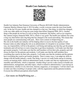 Heath Care Industry Essay
Health Care Industry Pam Simmons University of Phoenix HCS/449: Health Administration
Capstone Marilyn Johnson June 4, 2012 In today s world, everyone wants the most from health
care. In the last 10 years, health care has changed in a big way. One thing, in which has changed,
is the way older adults are living ten years longer than before (Imperial NHS, 2011). Another
thing is that people do not have to wait as long for treatments, like before, such as eye surgeries,
like cataract surgery (Imperial NHS, 2011), which is very good. The health care industry has come
a long way than before and a big thing that has changed is the social networking. This means that
more people are communicating with each... Show more content on Helpwriting.net ...
My role in the health care industry will be helping others to receive the best quality of care
because I plan on either taking the role as an administrator of a hospital or an assistant. Either
way, my responsibility will be to the patient s well being and making sure that they get the proper
treatments and will not have to wait a long time to get those treatments. I will make sure that they
get treated, properly. I will make sure that the staff members will do their jobs, properly and will
always be there for the patients and residents. I will make sure that the staff members have
everything they need to do their jobs, properly. I will make sure that the residents and the patients
have everything they need to get treated, properly. There is many ways, I can adapt my skills to
change with the health industry s needs. One thing, I can do is to study books and go to training
courses on learning skills, which an administrator needs, to make sure that my organization is run
smoothly and efficiently, which is important. Another thing I can do is take courses in health care
administration, management, and other topics, which is related to administration. I can read up on
administration, whether it is by television, Internet, magazines, or newspapers. I will do what I can
to make sure that everything is in proper order, with the organization and the patients/residents.
Everyone has different perceptions about health
... Get more on HelpWriting.net ...
 
