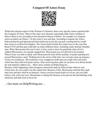 Conquest Of Aztecs Essay
Within the religious aspect of the Western Civilization, there were specific omens reported after
the Conquest of Aztec. Most of the omes were disasters and people didn t know whether to
believe them or not, according to the document Omens of Doom. An example of a religious
omen recorded was Omen 1. In this omen it was said that: According to legend, the Aztecs
believed that the god Quetzalcoatl had sailed east to join the sun god, warning that he would
later return to reclaim his kingdom. The Aztecs believed that this could occur in the year One
Reed (1519) and that god could take on many different forms. Including a pale skinned, bearded
man. When Moctezuma first met Cortez, Cortez went to show his grattitude when all of a
sudden Moctezuma s two guards stopped him. Moctezuma was not allowed to be touched.
When Cortez was able to speak with Moctezuma he took off his necklace of pearls and placed it
around Moctezuma s neck. Walking down the street a little later, two servants came up and gave
Cortez two necklesses. The necklesses were wrapped in cloth and were made from red snails,
which here they hold with great esteem. After recieving these gifts, he sat down on a throne beside
me and started to address me.... Show more content on Helpwriting.net ...
Because of this happening when foreigners entered the land, he believed that whoever sent
Cortez here, he was certain was the central lord. Because of this, Moctezuma said that they shall
obey him and their shall be no betrayel. I know you have heard much evil of me, but you shall
believe only with your eyes. Moctezuma is stating this because in his past he has had dealings with
rebellions and had come in favor for
... Get more on HelpWriting.net ...
 