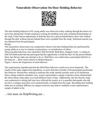 Naturalistic Observation On Door Holding Behavior
The door holding behavior of 63 young adults was observed as they walking through the doors of a
university dining hall. People entering or exiting the building were only considered participants of
the study if they had an opportunity to hold the door for a person behind them; those who walked
through the door without anyone behind them were excluded from the study. Informed consent was
not obtained from the participants.
Design
This naturalistic observation was conducted to observe the door holding behaviors performed by
young adults as a way to examine courteousness, or consideration of others.
Three possible behaviors were identified: Did Not Hold, Held Door, Stepped Aside. A coding of
Did Not Hold meant that the participant had the opportunity to hold the door for the person behind
them, but did not make any attempt to do so. Held Door was coded when a participant held his or
her hand on ... Show more content on Helpwriting.net ...
Figure 1 shows the frequencies of each behavior.
The experimenter hypothesized that the Hold Door behavior would occur most frequently. The
results of the study support this hypothesis, as more than three fourths of the participants performed
this behavior. Researchers seeking to replicate this study should consider some of its limitations.
Since college students schedules vary, a more representative sample could have been obtained had
the observations taken place at several different times of day. Additionally, the fact that the study
was conducted at a dining hall may have affected the results, as it is possible that people who did
not have a campus meal plan were unintentionally excluded from the study. Recording door holding
behaviors at multiple different on campus locations may help to establish a more representative
sample of adults in the
... Get more on HelpWriting.net ...
 