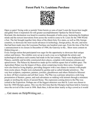 Forest Park Vs. Louisiana Purchase
Open ye gates! Swing wide ye portals! Enter herein ye sons of man! Learn the lesson here taught
and gather from it inspiration for still greater accomplishments! Spoken by David Francis
Rowland, this declaration was heard in countries thousands of miles away, beckoning the brightest
minds and the newest innovations from across the world to come to St. Louis for the 1904 World
s Fair. The fair brought together forty three of the (then) forty five states, as well as fifty foreign
countries, to showcase the most recent advances in technology, foreign policy, the arts, and more
that had been made since the Louisiana Purchase one hundred years ago. From the time of the Fair
s announcement to its closure in December of 1904, the Gateway to the... Show more content on
Helpwriting.net ...
Every foreign nation that participated was eager for the opportunity to showcase their unique
culture and history. The exhibits were set up in such a way as to highlight the artistic and
technological advances each country had made in the last century. These were displayed in The
Palaces, carefully and lavishly constructed show places, complete with immense columns and
spired towers. The Palaces by themselves made up five million square feet of exhibit space. The
Agriculture Palace was the largest of these, alone comprising twenty three acres. Foreigners
were also hired as living displays, providing fairgoers with a rare chance to interact with people
from exotic places. People were enchanted by geishas and so called Islander primitives . The
very best sculptors, carpenters, painters, jewelers, glassblowers and others flocked to Missouri
to show off their creations and sell their wares. The Pike was a primary attraction a mile long
presentation of theaters, games, and such adventures as stalking wild animals through a miniature
jungle or strolling the streets of ancient Rome. The expression coming down to the Pike was
coined at the Exposition. Perhaps one of the biggest attractors was that St. Louis was chosen to
host the 1904 Olympic games. This was the first time that the Olympics had been held in America
since the revival of the event in 1896. Back then, it did not draw nearly so big a crowd as it would
... Get more on HelpWriting.net ...
 