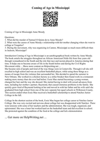 Coming of Age in Mississippi
Coming of Age in Mississippi Anne Moody
Questions:
1. What did the murder of Samuel O Quinn do to Anne Moody?
2. What were the causes of Anne Moody s relationship with her mother changing when she went to
college at Tougaloo?
3. During the movement, why was organizing in Canton, Mississippi so much more difficult than
in Jackson, Mississippi?
Introduction Coming of Age in Mississippi is an autobiographical book written by Anne Moody.
The book entails the struggles throughout an African AmericanChilds life from four years old
through womanhood in the South and the role that race and racism played in America during that
time. It helps one to become aware of life in the South before and during the Civil Rights
Movement while ... Show more content on Helpwriting.net ...
She became sick of people and tired of the way things were in Centerville. Through it all she still
excelled in high school and was an excellent basketball player, while using these things as a
means of escape from the violence that surrounded her. She decided to spend the summer in
New Orleans. She worked in a chicken factory as a strike breaker then found work in a restaurant
making more money than she ever had before. Essie Mae started becoming a young woman,
changed her hair and the way she dressed. She started having to deal with sexual advances from
men, including her mother s partner, Raymond, that caused immense problems in the family. She
quickly grew tired of Raymond looking at her and moved in with her father and his wife until she
graduated from high school from one of the new separate but equal schools in Wilkinson County.
This section ended when Essie Mae received a basketball scholarship to attend Natchez Junior
College in the fall.
College In the shortest section of the book, Essie Mae began her college career at Natchez Junior
College. She was very excited and nervous about college but was disappointed with Natchez. There
were tensions with some of her teachers and the administration. She was tough, organized, and
opinionated. She was a loner but worked hard on the basketball team and did excellent in school.
She protested against the condition of the food at the college and led a demonstration
... Get more on HelpWriting.net ...
 