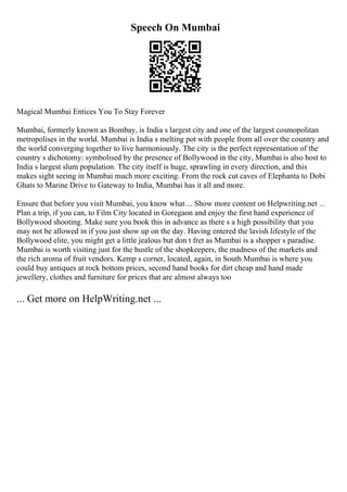 Speech On Mumbai
Magical Mumbai Entices You To Stay Forever
Mumbai, formerly known as Bombay, is India s largest city and one of the largest cosmopolitan
metropolises in the world. Mumbai is India s melting pot with people from all over the country and
the world converging together to live harmoniously. The city is the perfect representation of the
country s dichotomy: symbolised by the presence of Bollywood in the city, Mumbai is also host to
India s largest slum population. The city itself is huge, sprawling in every direction, and this
makes sight seeing in Mumbai much more exciting. From the rock cut caves of Elephanta to Dobi
Ghats to Marine Drive to Gateway to India, Mumbai has it all and more.
Ensure that before you visit Mumbai, you know what ... Show more content on Helpwriting.net ...
Plan a trip, if you can, to Film City located in Goregaon and enjoy the first hand experience of
Bollywood shooting. Make sure you book this in advance as there s a high possibility that you
may not be allowed in if you just show up on the day. Having entered the lavish lifestyle of the
Bollywood elite, you might get a little jealous but don t fret as Mumbai is a shopper s paradise.
Mumbai is worth visiting just for the hustle of the shopkeepers, the madness of the markets and
the rich aroma of fruit vendors. Kemp s corner, located, again, in South Mumbai is where you
could buy antiques at rock bottom prices, second hand books for dirt cheap and hand made
jewellery, clothes and furniture for prices that are almost always too
... Get more on HelpWriting.net ...
 