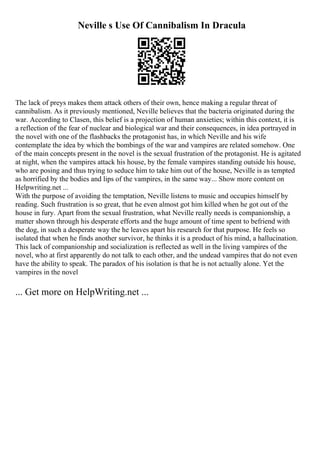 Neville s Use Of Cannibalism In Dracula
The lack of preys makes them attack others of their own, hence making a regular threat of
cannibalism. As it previously mentioned, Neville believes that the bacteria originated during the
war. According to Clasen, this belief is a projection of human anxieties; within this context, it is
a reflection of the fear of nuclear and biological war and their consequences, in idea portrayed in
the novel with one of the flashbacks the protagonist has, in which Neville and his wife
contemplate the idea by which the bombings of the war and vampires are related somehow. One
of the main concepts present in the novel is the sexual frustration of the protagonist. He is agitated
at night, when the vampires attack his house, by the female vampires standing outside his house,
who are posing and thus trying to seduce him to take him out of the house, Neville is as tempted
as horrified by the bodies and lips of the vampires, in the same way... Show more content on
Helpwriting.net ...
With the purpose of avoiding the temptation, Neville listens to music and occupies himself by
reading. Such frustration is so great, that he even almost got him killed when he got out of the
house in fury. Apart from the sexual frustration, what Neville really needs is companionship, a
matter shown through his desperate efforts and the huge amount of time spent to befriend with
the dog, in such a desperate way the he leaves apart his research for that purpose. He feels so
isolated that when he finds another survivor, he thinks it is a product of his mind, a hallucination.
This lack of companionship and socialization is reflected as well in the living vampires of the
novel, who at first apparently do not talk to each other, and the undead vampires that do not even
have the ability to speak. The paradox of his isolation is that he is not actually alone. Yet the
vampires in the novel
... Get more on HelpWriting.net ...
 
