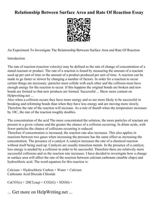 Relationship Between Surface Area and Rate Of Reaction Essay
An Experiment To Investigate The Relationship Between Surface Area and Rate Of Reaction
Introduction
The rate of reaction (reaction velocity) may be defined as the rate of change of concentration of a
stated reactant or product. The rate of a reaction is found by measuring the amount of a reactant
used up per unit of time or the amount of a product produced per unit of time. A reaction can be
made to go faster or slower by changing a number of factors. In order for a reaction to occur
certain things are necessary: particles must collide with each other and the collision must have
enough energy for the reaction to occur. If this happens the original bonds are broken and new
bonds are formed so that new products are formed. Successful ... Show more content on
Helpwriting.net ...
Also when a collision occurs they have more energy and so are more likely to be successful in
breaking and reforming bonds than when they have less energy and are moving more slowly.
Therefore the rate of the reaction will increase. As a rule of thumb when the temperature increases
by 10C, the rate of the reaction roughly doubles.
The concentration of the acid The more concentrated the solution, the more particles of reactant are
present in a given volume and the greater the chance of a collision occurring. In dilute acids, with
fewer particles the chance of collisions occurring is reduced.
Therefore if concentration is increased, the reaction rate also increases. This also applies in
reactions between two gases when increasing the pressure has the same effect as increasing the
concentration. The presence of a catalyst A catalyst increases the rate of a chemical reaction
without itself being used up. Catalysts are usually transition metals. In the presence of a catalyst,
less energy is needed by a collision in order to be successful. Therefore there are relatively more
successful collisions and so the reaction rate increases. I have decided to investigate how a change
in surface area will affect the rate of the reaction between calcium carbonate (marble chips) and
hydrochloric acid. The word equation for this reaction is:
Calcium + Hydrochloric Carbon + Water + Calcium
Carbonate Acid Dioxide Chloride
CaCO3(s) + 2HCL(aq) = CO2(G) + H2O(l) +
... Get more on HelpWriting.net ...
 