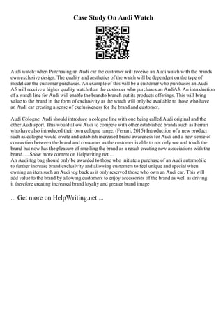 Case Study On Audi Watch
Audi watch: when Purchasing an Audi car the customer will receive an Audi watch with the brands
own exclusive design. The quality and aesthetics of the watch will be dependent on the type of
model car the customer purchases. An example of this will be a customer who purchases an Audi
A5 will receive a higher quality watch than the customer who purchases an AudiA3. An introduction
of a watch line for Audi will enable the brandto branch out its products offerings. This will bring
value to the brand in the form of exclusivity as the watch will only be available to those who have
an Audi car creating a sense of exclusiveness for the brand and customer.
Audi Cologne: Audi should introduce a cologne line with one being called Audi original and the
other Audi sport. This would allow Audi to compete with other established brands such as Ferrari
who have also introduced their own cologne range. (Ferrari, 2015) Introduction of a new product
such as cologne would create and establish increased brand awareness for Audi and a new sense of
connection between the brand and consumer as the customer is able to not only see and touch the
brand but now has the pleasure of smelling the brand as a result creating new associations with the
brand. ... Show more content on Helpwriting.net ...
An Audi tog bag should only be awarded to those who initiate a purchase of an Audi automobile
to further increase brand exclusivity and allowing customers to feel unique and special when
owning an item such an Audi tog back as it only reserved those who own an Audi car. This will
add value to the brand by allowing customers to enjoy accessories of the brand as well as driving
it therefore creating increased brand loyalty and greater brand image
... Get more on HelpWriting.net ...
 