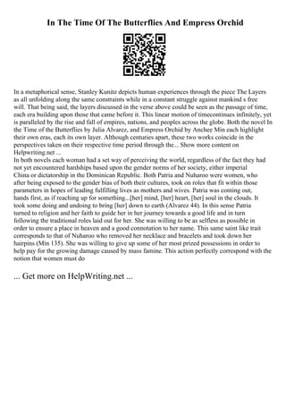 In The Time Of The Butterflies And Empress Orchid
In a metaphorical sense, Stanley Kunitz depicts human experiences through the piece The Layers
as all unfolding along the same constraints while in a constant struggle against mankind s free
will. That being said, the layers discussed in the verse above could be seen as the passage of time,
each era building upon those that came before it. This linear motion of timecontinues infinitely, yet
is paralleled by the rise and fall of empires, nations, and peoples across the globe. Both the novel In
the Time of the Butterflies by Julia Alvarez, and Empress Orchid by Anchee Min each highlight
their own eras, each its own layer. Although centuries apart, these two works coincide in the
perspectives taken on their respective time period through the... Show more content on
Helpwriting.net ...
In both novels each woman had a set way of perceiving the world, regardless of the fact they had
not yet encountered hardships based upon the gender norms of her society, either imperial
China or dictatorship in the Dominican Republic. Both Patria and Nuharoo were women, who
after being exposed to the gender bias of both their cultures, took on roles that fit within those
parameters in hopes of leading fulfilling lives as mothers and wives. Patria was coming out,
hands first, as if reaching up for something...[her] mind, [her] heart, [her] soul in the clouds. It
took some doing and undoing to bring [her] down to earth (Alvarez 44). In this sense Patria
turned to religion and her faith to guide her in her journey towards a good life and in turn
following the traditional roles laid out for her. She was willing to be as selfless as possible in
order to ensure a place in heaven and a good connotation to her name. This same saint like trait
corresponds to that of Nuharoo who removed her necklace and bracelets and took down her
hairpins (Min 135). She was willing to give up some of her most prized possessions in order to
help pay for the growing damage caused by mass famine. This action perfectly correspond with the
notion that women must do
... Get more on HelpWriting.net ...
 