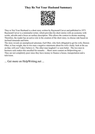 They Re Not Your Husband Summary
They re Not Your Husband is a short story written by Raymond Carver and published in 1973.
Raymond Carver is a minimalist writer, which provides his short stories with an economy with
words, adverbs and a focus on surface description. This allows the context to dictate meaning.
Therefore, the reader has an active role in the creation of the short story; to choose side based on
inclined innuendo and hints.
The story reveals an unemployed salesman, Earl Ober, who feels obligated to get his wife, Doreen
Ober, to lose weight, due to two men s negative statements about his wife s body; look at the ass
on that, will you? I don t believe it. The other man laughed I ve seen better . The two men in
business suits makes this uncalled for remarks ... Show more content on Helpwriting.net ...
They are not completely poor since they have money to finance a house, transportation and a
television.
... Get more on HelpWriting.net ...
 
