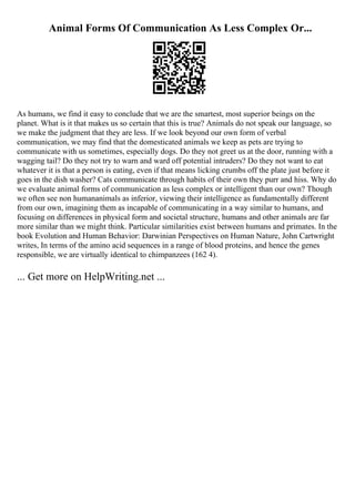 Animal Forms Of Communication As Less Complex Or...
As humans, we find it easy to conclude that we are the smartest, most superior beings on the
planet. What is it that makes us so certain that this is true? Animals do not speak our language, so
we make the judgment that they are less. If we look beyond our own form of verbal
communication, we may find that the domesticated animals we keep as pets are trying to
communicate with us sometimes, especially dogs. Do they not greet us at the door, running with a
wagging tail? Do they not try to warn and ward off potential intruders? Do they not want to eat
whatever it is that a person is eating, even if that means licking crumbs off the plate just before it
goes in the dish washer? Cats communicate through habits of their own they purr and hiss. Why do
we evaluate animal forms of communication as less complex or intelligent than our own? Though
we often see non humananimals as inferior, viewing their intelligence as fundamentally different
from our own, imagining them as incapable of communicating in a way similar to humans, and
focusing on differences in physical form and societal structure, humans and other animals are far
more similar than we might think. Particular similarities exist between humans and primates. In the
book Evolution and Human Behavior: Darwinian Perspectives on Human Nature, John Cartwright
writes, In terms of the amino acid sequences in a range of blood proteins, and hence the genes
responsible, we are virtually identical to chimpanzees (162 4).
... Get more on HelpWriting.net ...
 
