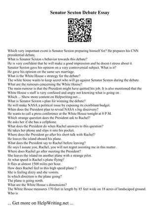 Senator Sexton Debate Essay
Which very important event is Senator Sexton preparing himself for? He prepares his CNN
presidential debate.
What is Senator Sexton s behavior towards this debate?
He is very confident that he will make a good impression and he doesn t stress about it.
Senator Sexton gave his opinion on a very controversial subject. What is it?
He gave his opinion on the same sex marriage.
What is the White House s strategy for the debate?
The white house wants to keep secret who will go against Senator Sexton during the debate.
What are the rumours concerning the White House?
The main rumour is that the President might have quitted his job. It is also mentioned that the
White House s staff is very confused and angry not knowing what is going on .
Which ... Show more content on Helpwriting.net ...
What is Senator Sexton s plan for winning the debate?
He will make NASA a political issue by exposing its exorbitant budget.
When does the President plan to reveal NASA s big discovery?
He wants to call a press conference at the White House tonight at 8 P.M.
Which strange question does the President ask to Rachel?
He asks her if she has a cellphone.
What does the President do when Rachel answers to this question?
He takes her phone and slips it into his pocket.
Where does the President go after his short talk with Rachel?
He leaves the island aboard his plane.
What does the President say to Rachel before leaving?
He says I assure you, Rachel, you will not regret assisting me in this matter .
Where does Rachel go after meeting the President?
She leaves the island on another plane with a strange pilot.
At what speed is Rachel s plane flying?
It flies at almost 1500 miles per hour.
How does Rachel feel in this high speed plane ?
She is feeling dizzy and she vomits.
In which direction is the plane going?
The plane is going north.
What are the White House s dimensions?
The White House measures 170 feet in length by 85 feet wide on 18 acres of landscaped ground.
Who is
... Get more on HelpWriting.net ...
 